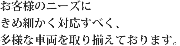 お客様のニーズにきめ細かく対応すべく、多様な車両を取り揃えております。